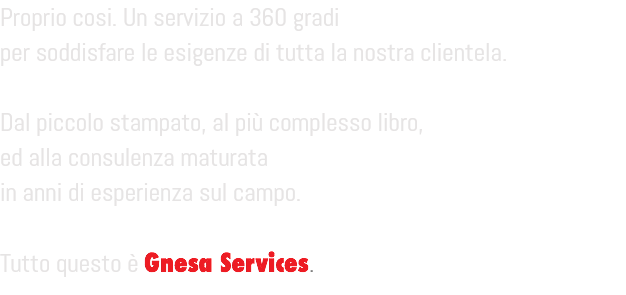 Proprio cosi. Un servizio a 360 gradi
per soddisfare le esigenze di tutta la nostra clientela. Dal piccolo stampato, al più complesso libro,
ed alla consulenza maturata
in anni di esperienza sul campo. Tutto questo è Gnesa Services.